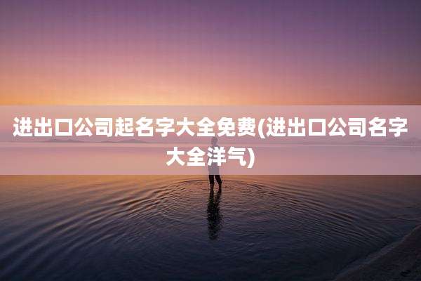 进出口公司起名字大全免费(进出口公司名字大全洋气)