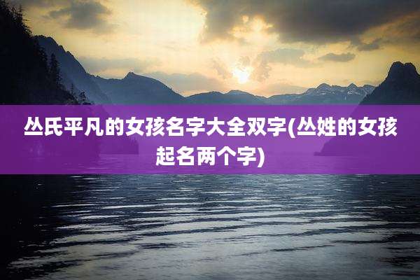 丛氏平凡的女孩名字大全双字(丛姓的女孩起名两个字)