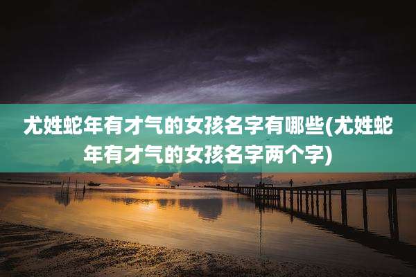尤姓蛇年有才气的女孩名字有哪些(尤姓蛇年有才气的女孩名字两个字)