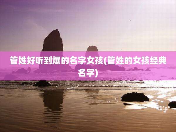 管姓好听到爆的名字女孩(管姓的女孩经典名字)