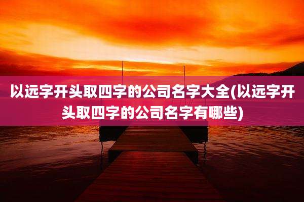 以远字开头取四字的公司名字大全(以远字开头取四字的公司名字有哪些)