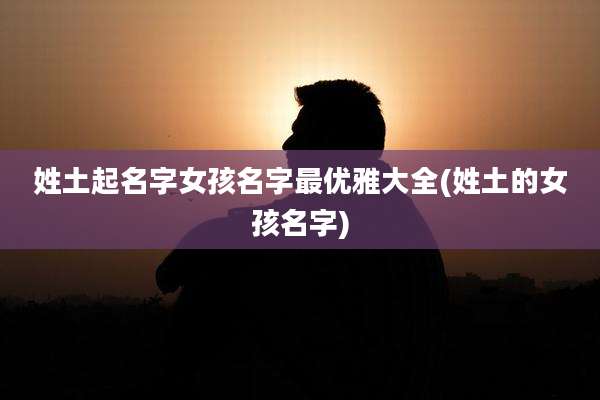 姓土起名字女孩名字最优雅大全(姓土的女孩名字)