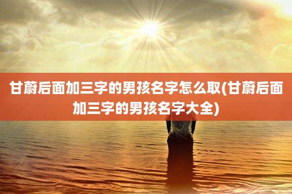 甘蔚后面加三字的男孩名字怎么取(甘蔚后面加三字的男孩名字大全)