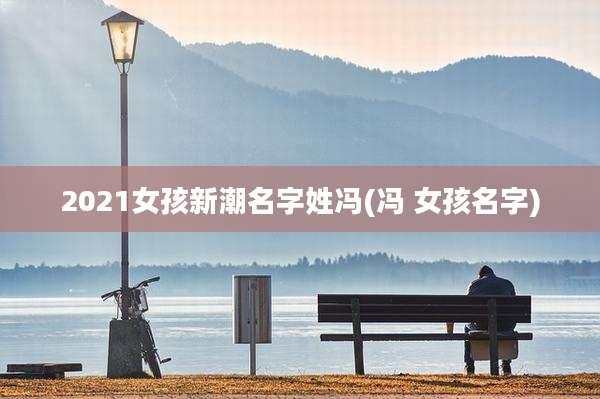 2021女孩新潮名字姓冯(冯 女孩名字)