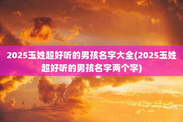 2025玉姓超好听的男孩名字大全(2025玉姓超好听的男孩名字两个字)