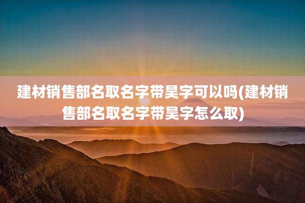 建材销售部名取名字带昊字可以吗(建材销售部名取名字带昊字怎么取)