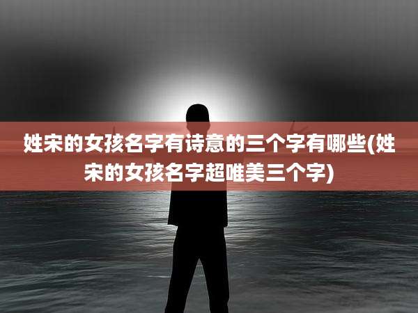 姓宋的女孩名字有诗意的三个字有哪些(姓宋的女孩名字超唯美三个字)