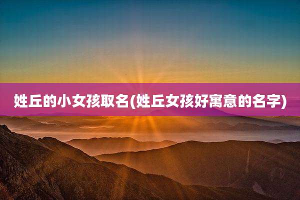 姓丘的小女孩取名(姓丘女孩好寓意的名字)