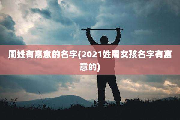 周姓有寓意的名字(2021姓周女孩名字有寓意的)