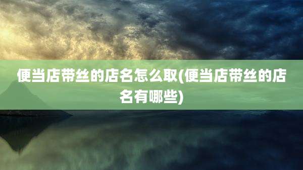 便当店带丝的店名怎么取(便当店带丝的店名有哪些)