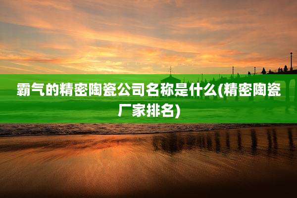 霸气的精密陶瓷公司名称是什么(精密陶瓷厂家排名)