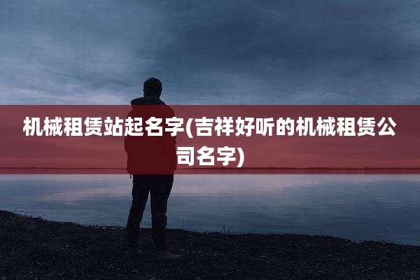机械租赁站起名字(吉祥好听的机械租赁公司名字)