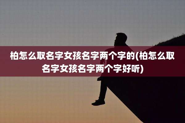 柏怎么取名字女孩名字两个字的(柏怎么取名字女孩名字两个字好听)