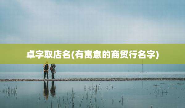 卓字取店名(有寓意的商贸行名字)