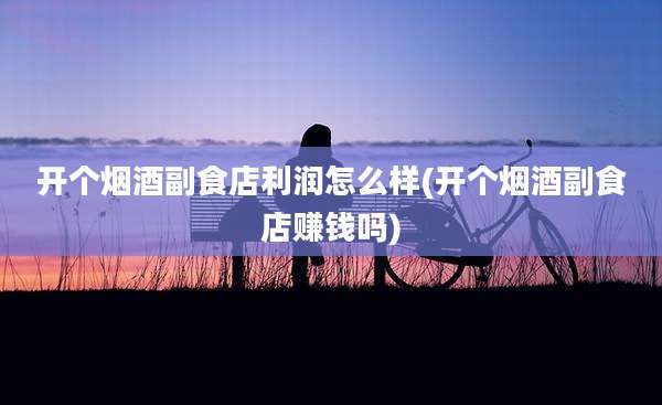 开个烟酒副食店利润怎么样(开个烟酒副食店赚钱吗)