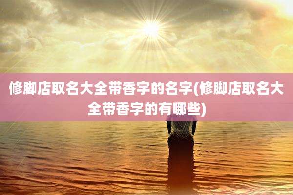 修脚店取名大全带香字的名字(修脚店取名大全带香字的有哪些)