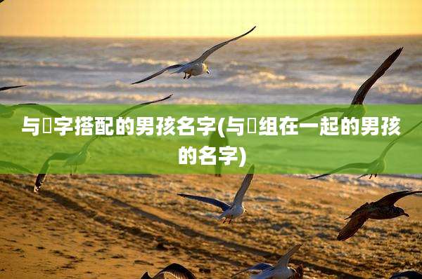 与莯字搭配的男孩名字(与垚组在一起的男孩的名字)