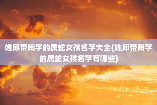 姓邱带陶字的属蛇女孩名字大全(姓邱带陶字的属蛇女孩名字有哪些)