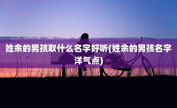 姓余的男孩取什么名字好听(姓余的男孩名字洋气点)