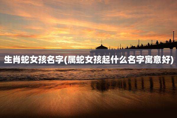 生肖蛇女孩名字(属蛇女孩起什么名字寓意好)