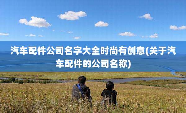 汽车配件公司名字大全时尚有创意(关于汽车配件的公司名称)