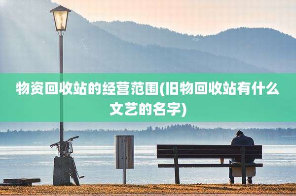 物资回收站的经营范围(旧物回收站有什么文艺的名字)