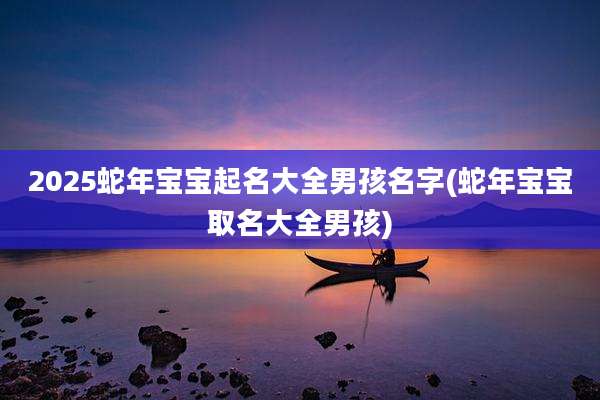 2025蛇年宝宝起名大全男孩名字(蛇年宝宝取名大全男孩)