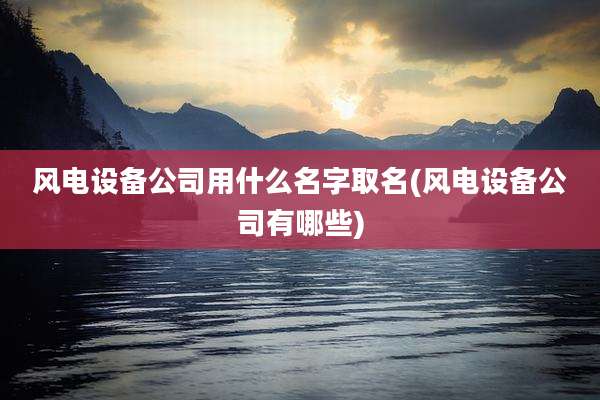 风电设备公司用什么名字取名(风电设备公司有哪些)