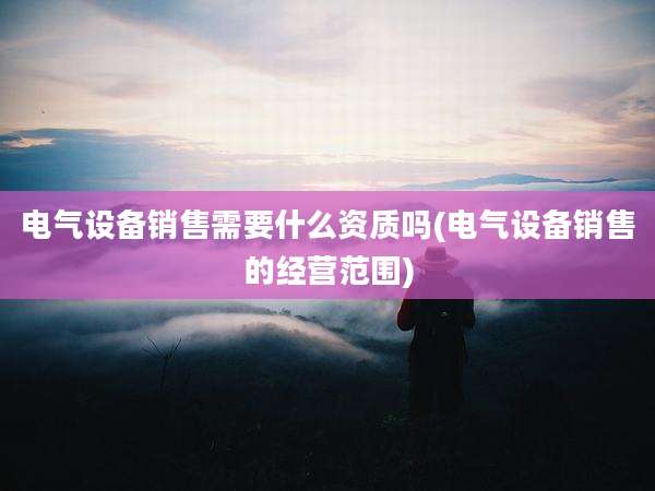电气设备销售需要什么资质吗(电气设备销售的经营范围)