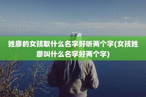 姓廖的女孩取什么名字好听两个字(女孩姓廖叫什么名字好两个字)