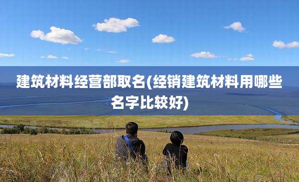 建筑材料经营部取名(经销建筑材料用哪些名字比较好)