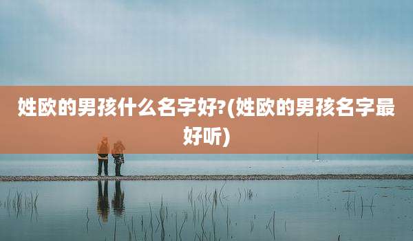 姓欧的男孩什么名字好?(姓欧的男孩名字最好听)
