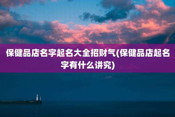 保健品店名字起名大全招财气(保健品店起名字有什么讲究)