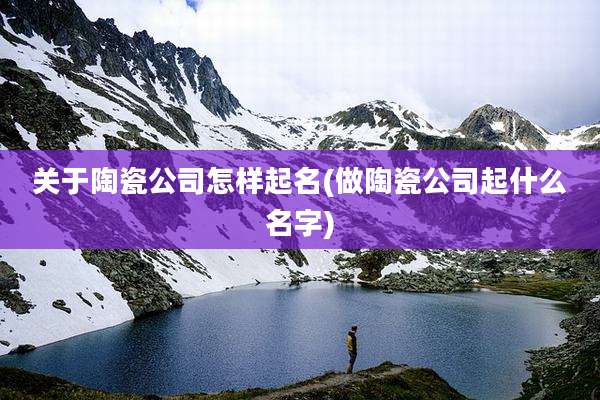 关于陶瓷公司怎样起名(做陶瓷公司起什么名字)