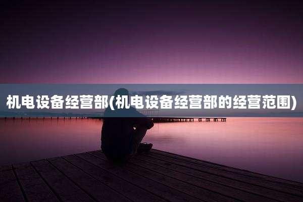 机电设备经营部(机电设备经营部的经营范围)