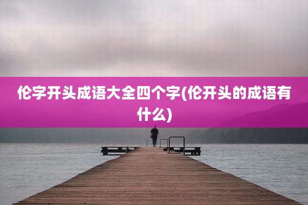 伦字开头成语大全四个字(伦开头的成语有什么)