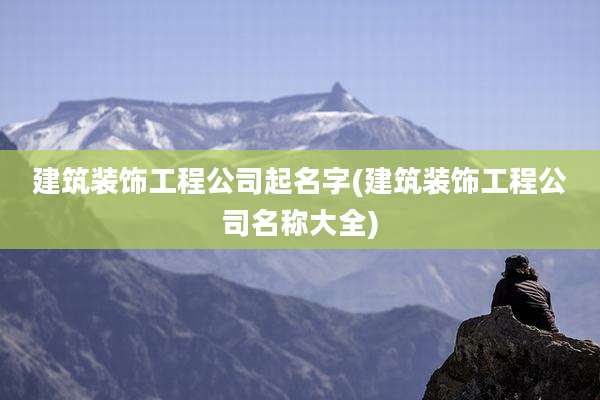 建筑装饰工程公司起名字(建筑装饰工程公司名称大全)