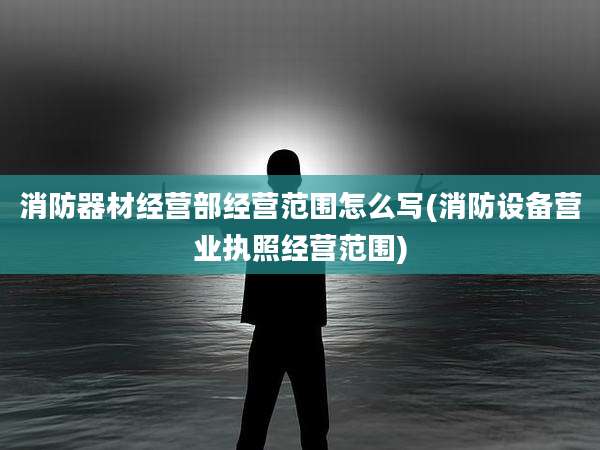 消防器材经营部经营范围怎么写(消防设备营业执照经营范围)