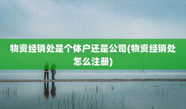 物资经销处是个体户还是公司(物资经销处怎么注册)