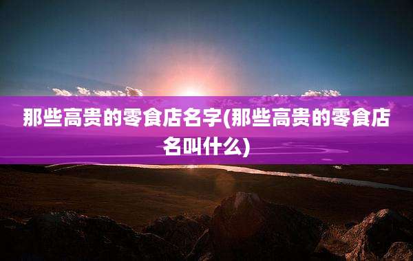 那些高贵的零食店名字(那些高贵的零食店名叫什么)