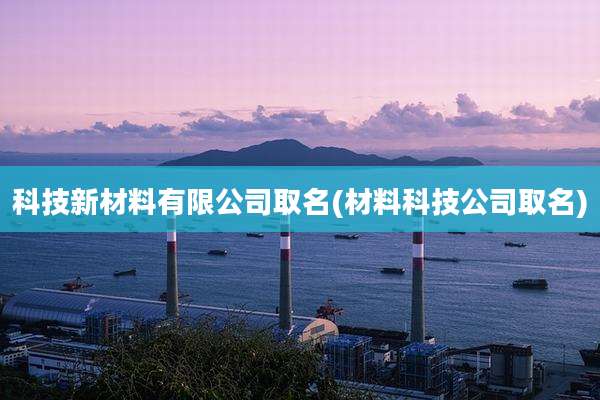 科技新材料有限公司取名(材料科技公司取名)