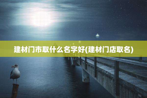 建材门市取什么名字好(建材门店取名)