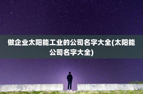 做企业太阳能工业的公司名字大全(太阳能公司名字大全)