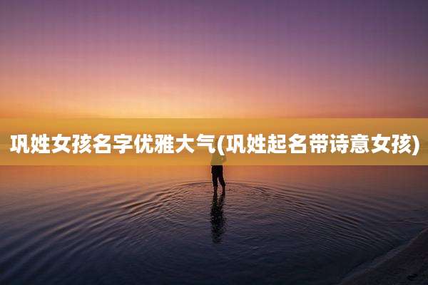 巩姓女孩名字优雅大气(巩姓起名带诗意女孩)