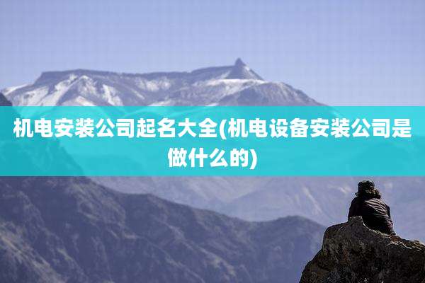 机电安装公司起名大全(机电设备安装公司是做什么的)