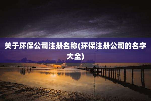 关于环保公司注册名称(环保注册公司的名字大全)