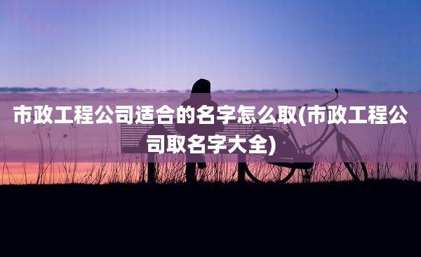 市政工程公司适合的名字怎么取(市政工程公司取名字大全)