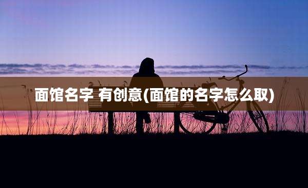 面馆名字 有创意(面馆的名字怎么取)