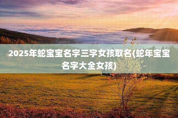 2025年蛇宝宝名字三字女孩取名(蛇年宝宝名字大全女孩)