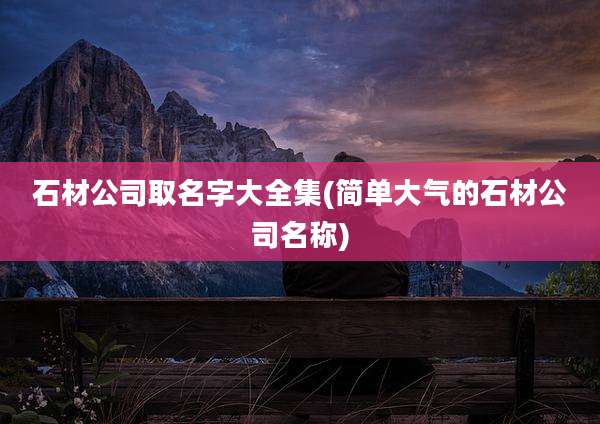 石材公司取名字大全集(简单大气的石材公司名称)